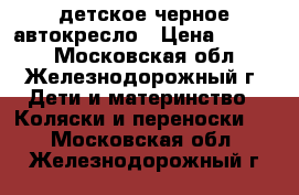детское черное автокресло › Цена ­ 1 500 - Московская обл., Железнодорожный г. Дети и материнство » Коляски и переноски   . Московская обл.,Железнодорожный г.
